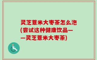 灵芝薏米大枣茶怎么泡(尝试这种健康饮品——灵芝薏米大枣茶)