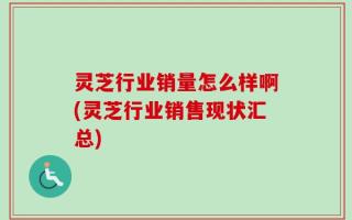 灵芝行业销量怎么样啊(灵芝行业销售现状汇总)