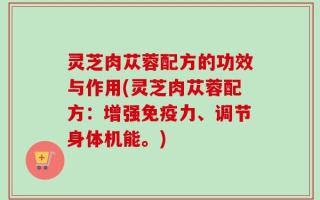 灵芝肉苁蓉配方的功效与作用(灵芝肉苁蓉配方：增强免疫力、调节身体机能。)