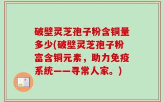 破壁灵芝孢子粉含铜量多少(破壁灵芝孢子粉富含铜元素，助力免疫系统——寻常人家。)
