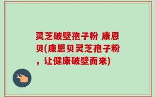 灵芝破壁孢子粉 康恩贝(康恩贝灵芝孢子粉，让健康破壁而来)