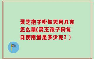 灵芝孢子粉每天用几克怎么量(灵芝孢子粉每日使用量是多少克？)