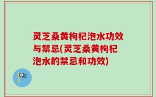 灵芝桑黄枸杞泡水功效与禁忌(灵芝桑黄枸杞泡水的禁忌和功效)