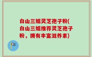 白山三姐灵芝孢子粉(白山三姐推荐灵芝孢子粉，拥有丰富滋养素)