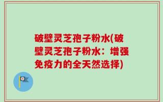 破壁灵芝孢子粉水(破壁灵芝孢子粉水：增强免疫力的全天然选择)