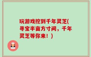 玩游戏挖到千年灵芝(寻宝半亩方寸间，千年灵芝等你来！)
