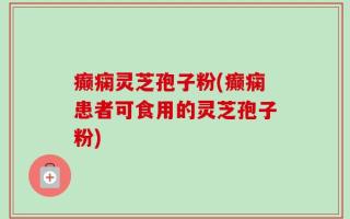 癫痫灵芝孢子粉(癫痫患者可食用的灵芝孢子粉)
