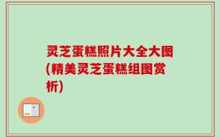 灵芝蛋糕照片大全大图(精美灵芝蛋糕组图赏析)