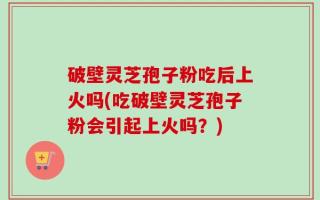 破壁灵芝孢子粉吃后上火吗(吃破壁灵芝孢子粉会引起上火吗？)