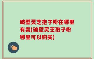 破壁灵芝孢子粉在哪里有卖(破壁灵芝孢子粉哪里可以购买)