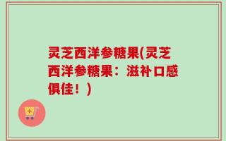 灵芝西洋参糖果(灵芝西洋参糖果：滋补口感俱佳！)