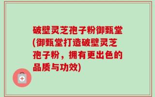 破壁灵芝孢子粉御甄堂(御甄堂打造破壁灵芝孢子粉，拥有更出色的品质与功效)