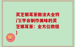灵芝银耳茶做法大全窍门(学会制作美味的灵芝银耳茶：全方位教程)