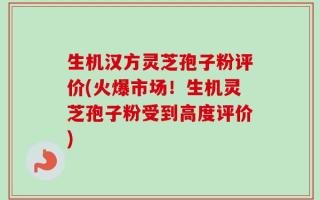 生机汉方灵芝孢子粉评价(火爆市场！生机灵芝孢子粉受到高度评价)