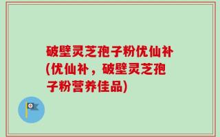 破壁灵芝孢子粉优仙补(优仙补，破壁灵芝孢子粉营养佳品)