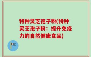 特种灵芝孢子粉(特种灵芝孢子粉：提升免疫力的自然健康食品)