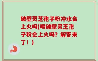 破壁灵芝孢子粉冲水会上火吗(喝破壁灵芝孢子粉会上火吗？解答来了！)