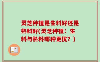 灵芝种植是生料好还是熟料好(灵芝种植：生料与熟料哪种更优？)
