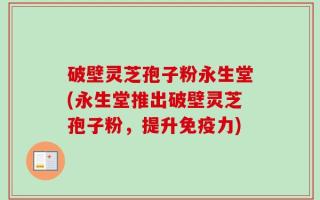破壁灵芝孢子粉永生堂(永生堂推出破壁灵芝孢子粉，提升免疫力)