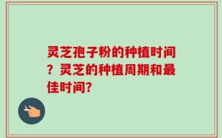 灵芝孢子粉的种植时间？灵芝的种植周期和最佳时间？
