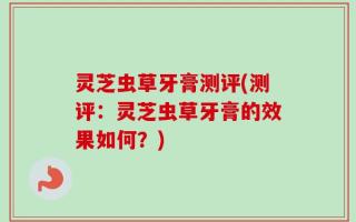 灵芝虫草牙膏测评(测评：灵芝虫草牙膏的效果如何？)