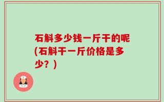 石斛多少钱一斤干的呢(石斛干一斤价格是多少？)