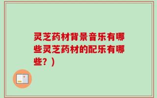 灵芝药材背景音乐有哪些灵芝药材的配乐有哪些？)