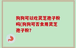 狗狗可以吃灵芝孢子粉吗(狗狗可否食用灵芝孢子粉？