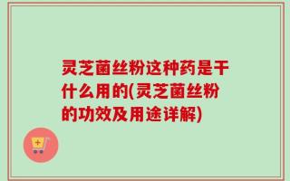 灵芝菌丝粉这种药是干什么用的(灵芝菌丝粉的功效及用途详解)
