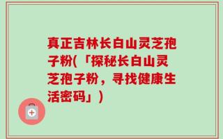 真正吉林长白山灵芝孢子粉(「探秘长白山灵芝孢子粉，寻找健康生活密码」)