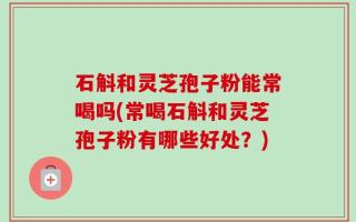 石斛和灵芝孢子粉能常喝吗(常喝石斛和灵芝孢子粉有哪些好处？)