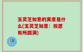 玉灵芝如意的寓意是什么(玉灵芝如意：祝愿有所圆满)