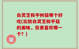 白灵芝和平树菇哪个好吃(比较白灵芝和平菇的美味，你更喜欢哪一个？)