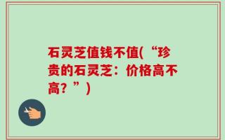 石灵芝值钱不值(“珍贵的石灵芝：价格高不高？”)