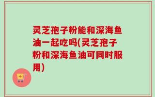 灵芝孢子粉能和深海鱼油一起吃吗(灵芝孢子粉和深海鱼油可同时服用)