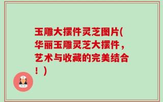 玉雕大摆件灵芝图片(华丽玉雕灵芝大摆件，艺术与收藏的完美结合！)
