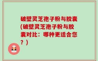 破壁灵芝孢子粉与胶囊(破壁灵芝孢子粉与胶囊对比：哪种更适合您？)