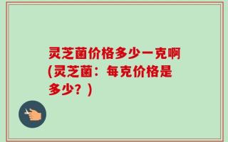 灵芝菌价格多少一克啊(灵芝菌：每克价格是多少？)