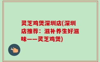 灵芝鸡煲深圳店(深圳店推荐：滋补养生好滋味——灵芝鸡煲)