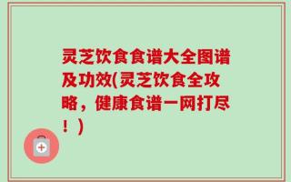 灵芝饮食食谱大全图谱及功效(灵芝饮食全攻略，健康食谱一网打尽！)