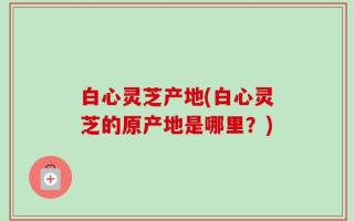 白心灵芝产地(白心灵芝的原产地是哪里？)