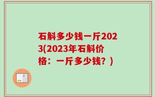 石斛多少钱一斤2023(2023年石斛价格：一斤多少钱？)
