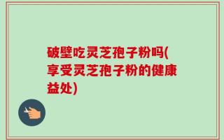 破壁吃灵芝孢子粉吗(享受灵芝孢子粉的健康益处)