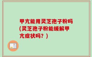 甲亢能用灵芝孢子粉吗(灵芝孢子粉能缓解甲亢症状吗？)
