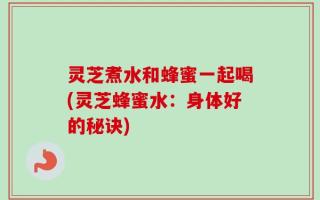 灵芝煮水和蜂蜜一起喝(灵芝蜂蜜水：身体好的秘诀)