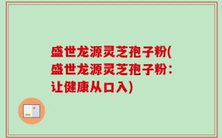 盛世龙源灵芝孢子粉(盛世龙源灵芝孢子粉：让健康从口入)