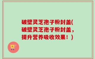 破壁灵芝孢子粉封盖(破壁灵芝孢子粉封盖，提升营养吸收效果！)