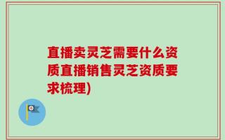 直播卖灵芝需要什么资质直播销售灵芝资质要求梳理)