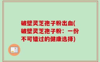破壁灵芝孢子粉出血(破壁灵芝孢子粉：一份不可错过的健康选择)