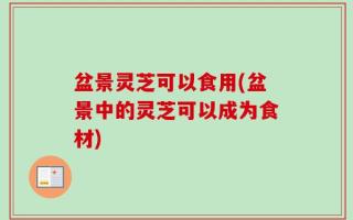 盆景灵芝可以食用(盆景中的灵芝可以成为食材)